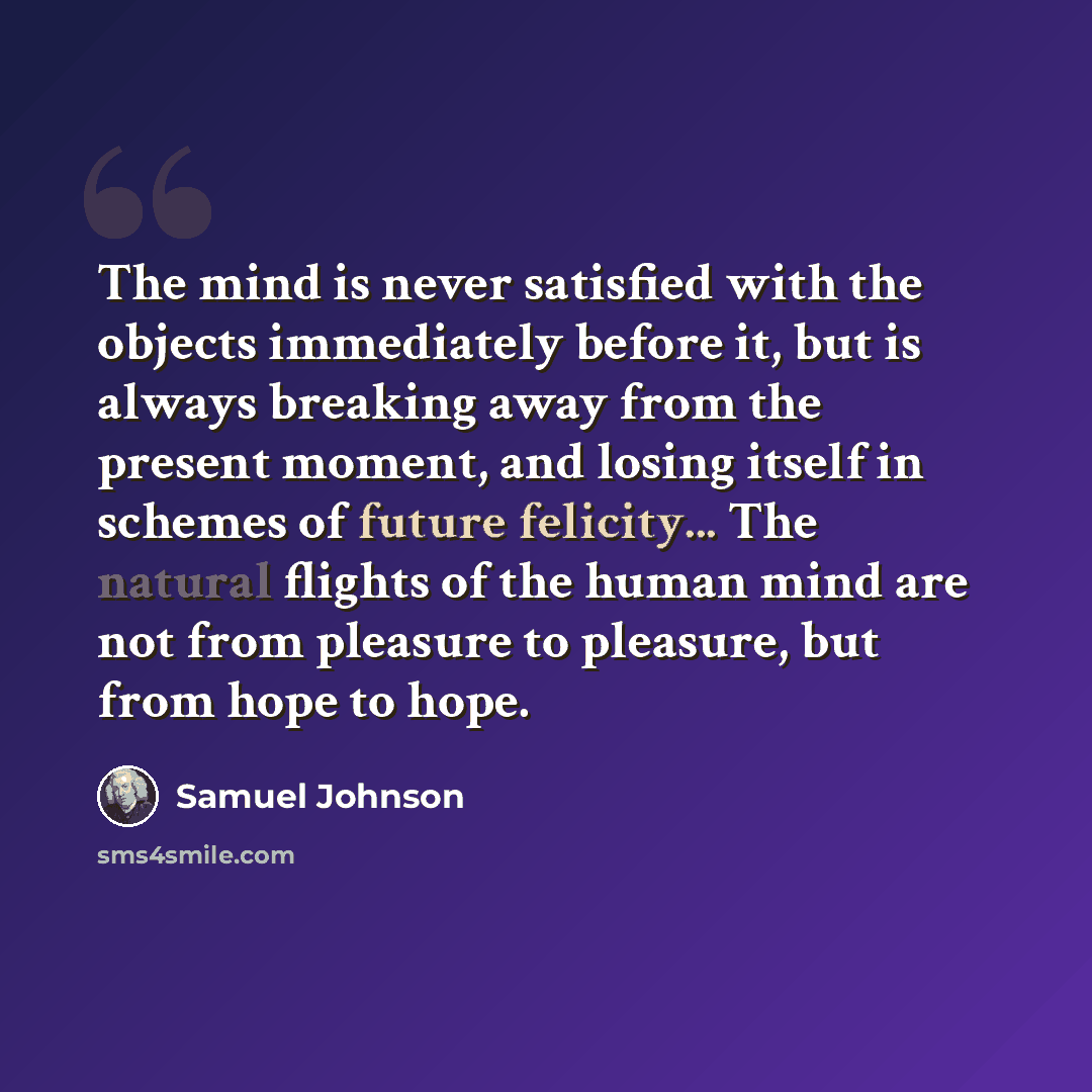 “The mind is never satisfied with the objects immediately before it, but is always breaking away from the present moment, and losing itself in schemes of future felicity... The natural flights of the human mind are not from pleasure to pleasure, but from hope to hope.” quote by Samuel Johnson