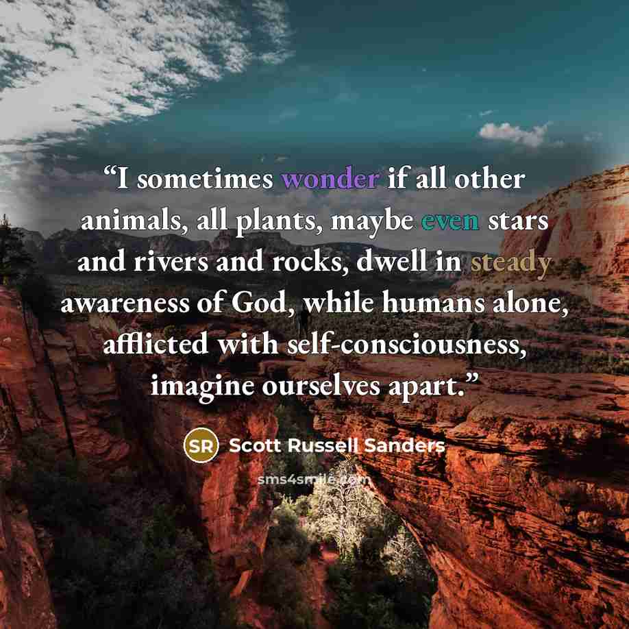 “I sometimes wonder if all other animals, all plants, maybe even stars and rivers and rocks, dwell in steady awareness of God, while humans alone, afflicted with self-consciousness, imagine ourselves apart.” quote by Scott Russell Sanders