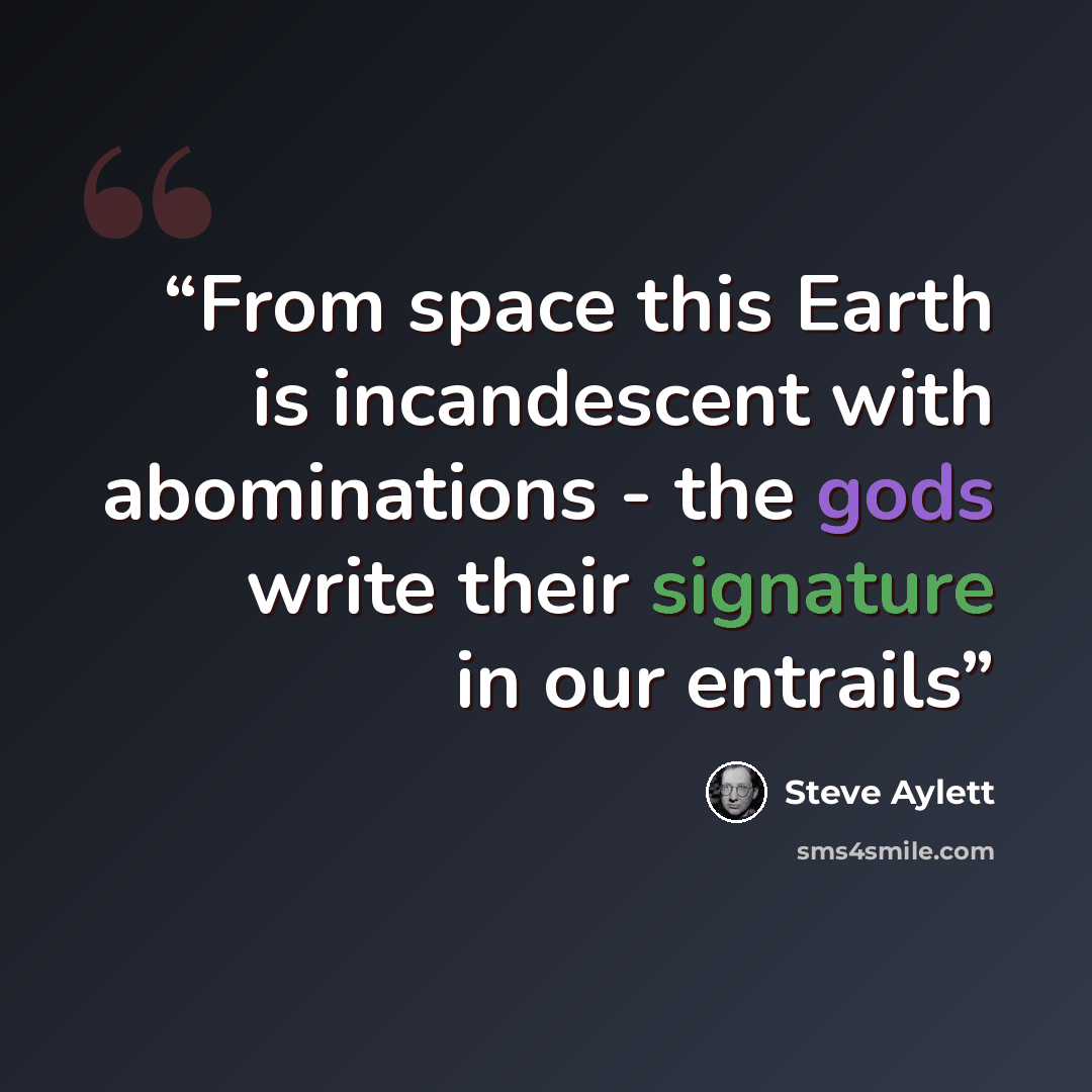 “From space this Earth is incandescent with abominations - the gods write their signature in our entrails” quote by Steve Aylett