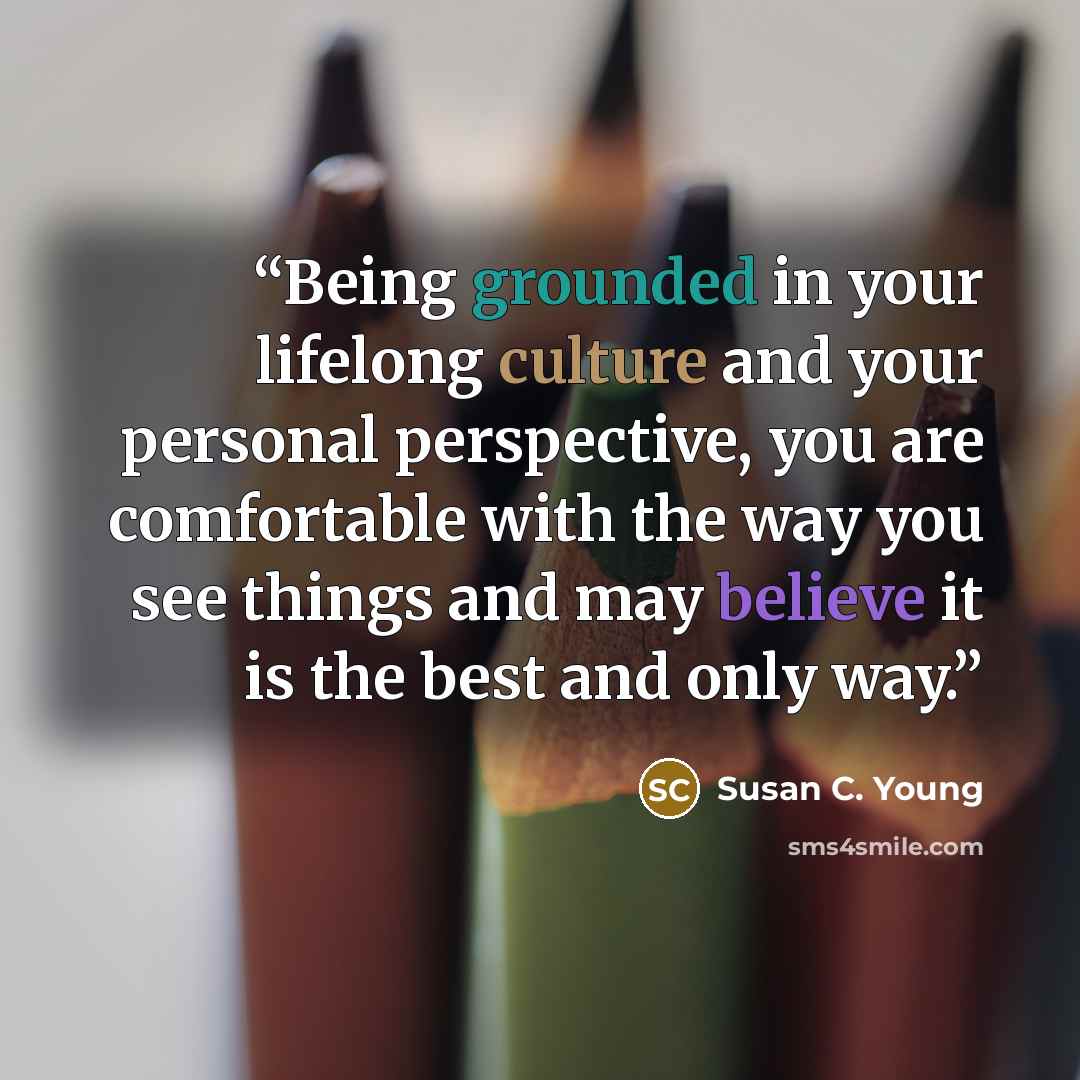 “Being grounded in your lifelong culture and your personal perspective, you are comfortable with the way you see things and may believe it is the best and only way.” quote by Susan C. Young