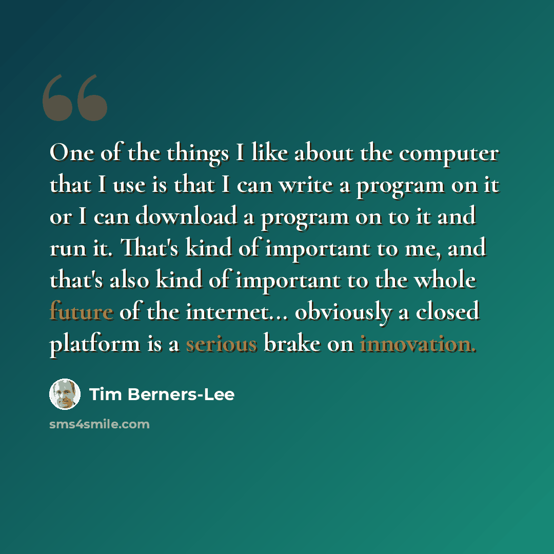 “One of the things I like about the computer that I use is that I can write a program on it or I can download a program on to it and run it. That's kind of important to me, and that's also kind of important to the whole future of the internet... obviously a closed platform is a serious brake on…” quote by Tim Berners-Lee