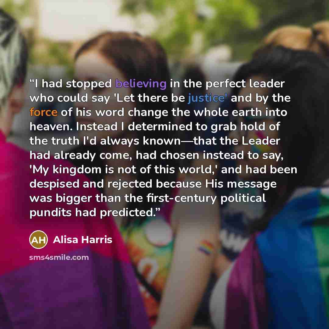 “I had stopped believing in the perfect leader who could say 'Let there be justice' and by the force of his word change the whole earth into heaven. Instead I determined to grab hold of the truth I'd always known—that the Leader had already come, had chosen instead to say, 'My kingdom is not of…” quote by Alisa Harris
