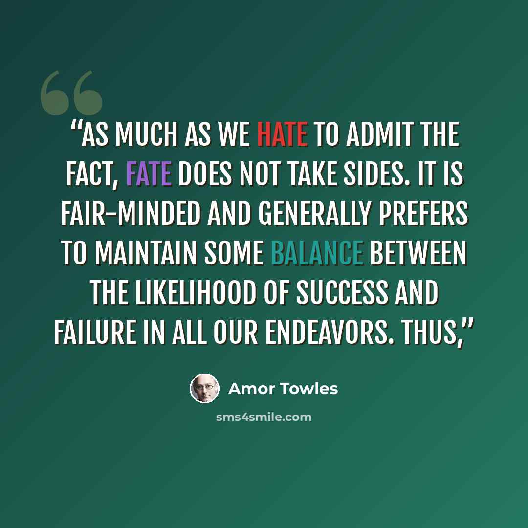 “As much as we hate to admit the fact, Fate does not take sides. It is fair-minded and generally prefers to maintain some balance between the likelihood of success and failure in all our endeavors. Thus,” quote by Amor Towles