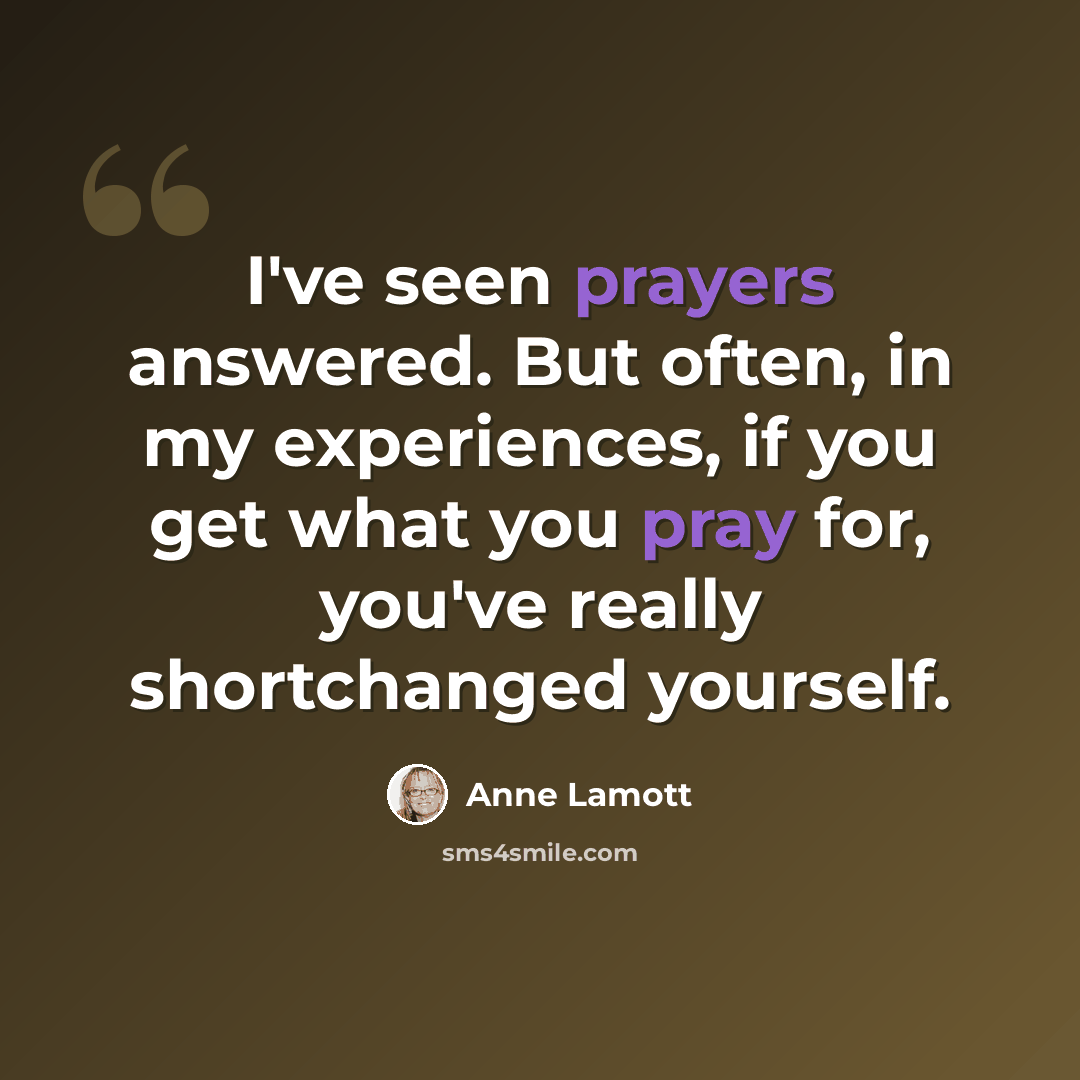 “I've seen prayers answered. But often, in my experiences, if you get what you pray for, you've really shortchanged yourself.” quote by Anne Lamott
