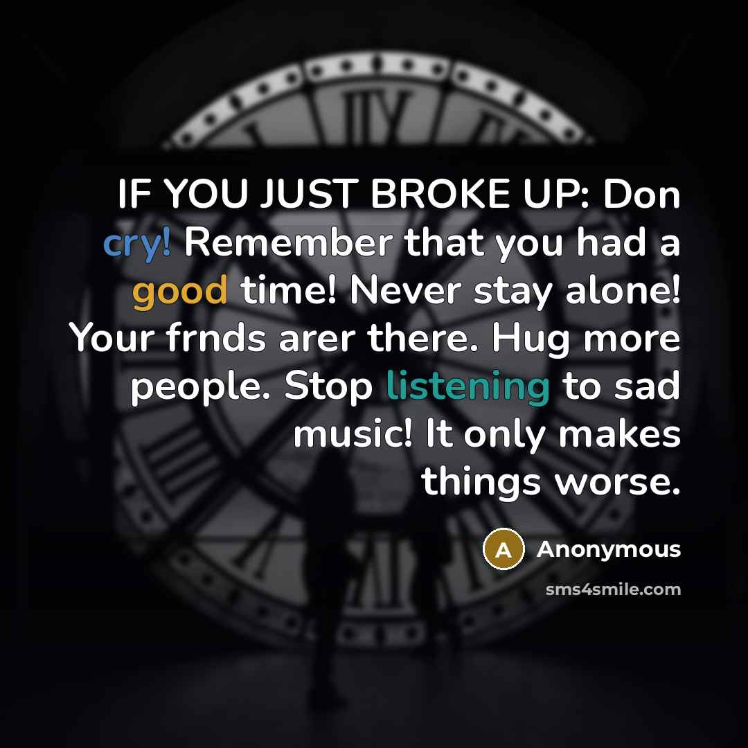 “IF YOU JUST BROKE UP: Don cry! Remember that you had a good time! Never stay alone! Your frnds arer there. Hug more people. Stop listening to sad music! It only makes things worse.” quote by Anonymous