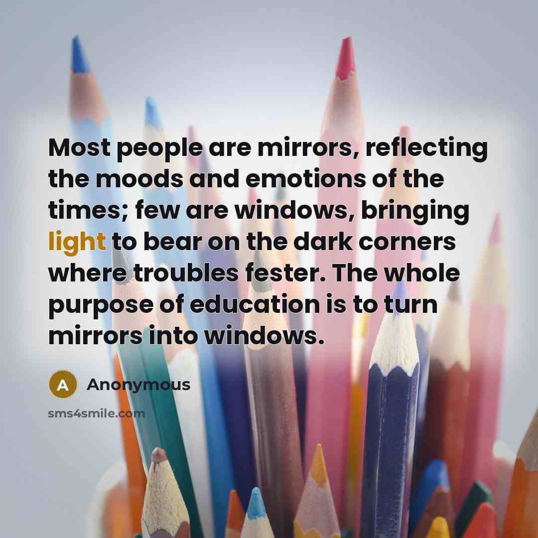 “Most people are mirrors, reflecting the moods and emotions of the times; few are windows, bringing light to bear on the dark corners where troubles fester. The whole purpose of education is to turn mirrors into windows.” quote by Anonymous