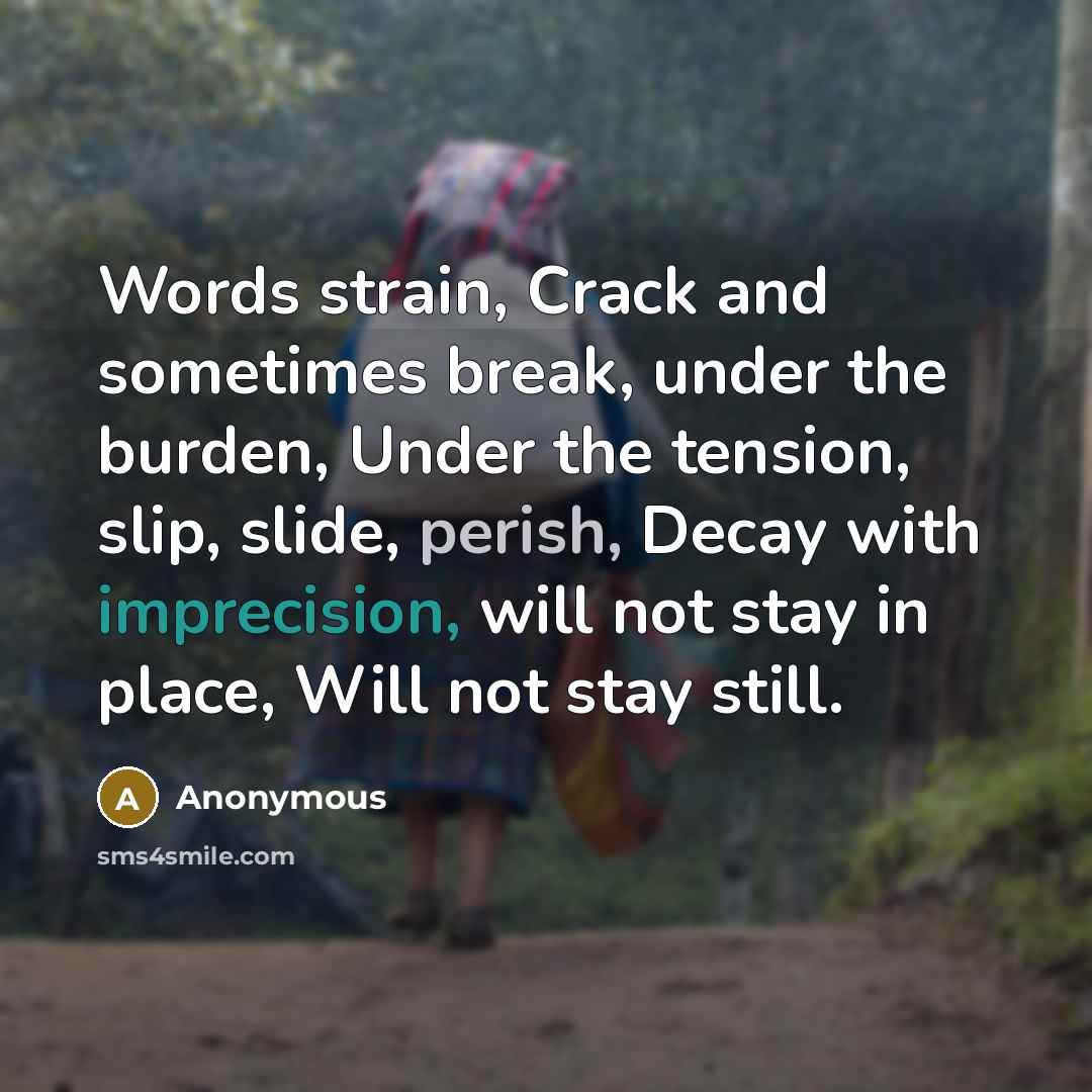 “Words strain, Crack and sometimes break, under the burden, Under the tension, slip, slide, perish, Decay with imprecision, will not stay in place, Will not stay still.” quote by Anonymous