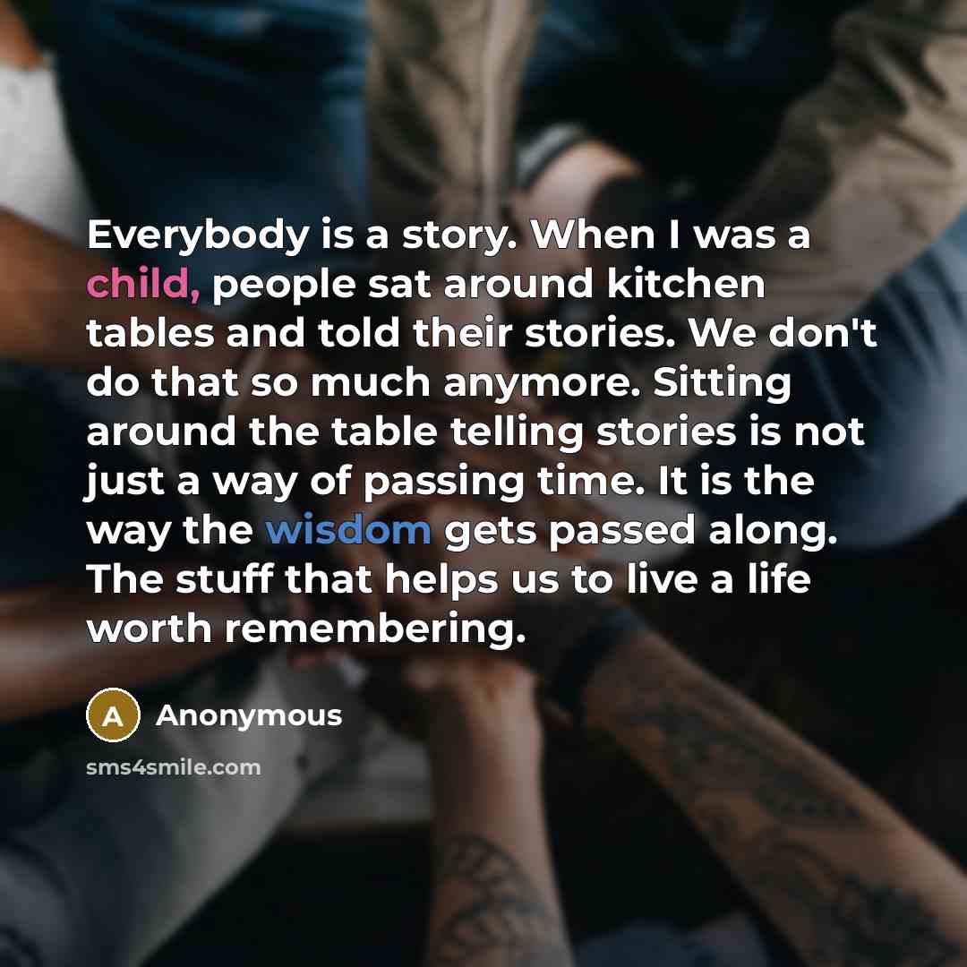 “Everybody is a story. When I was a child, people sat around kitchen tables and told their stories. We don't do that so much anymore. Sitting around the table telling stories is not just a way of passing time. It is the way the wisdom gets passed along. The stuff that helps us to live a life worth…” quote by Anonymous