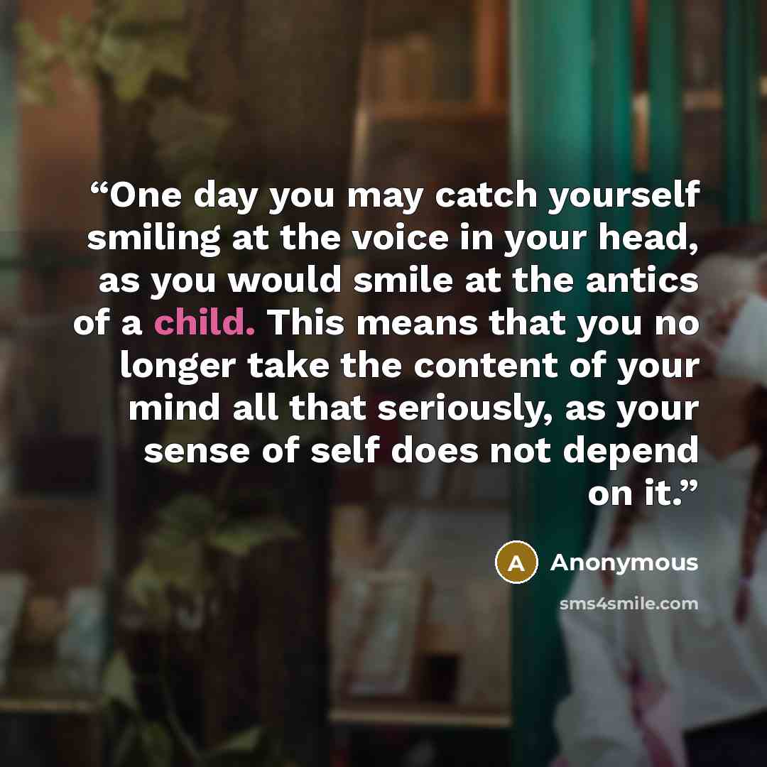 “One day you may catch yourself smiling at the voice in your head, as you would smile at the antics of a child. This means that you no longer take the content of your mind all that seriously, as your sense of self does not depend on it.” quote by Anonymous