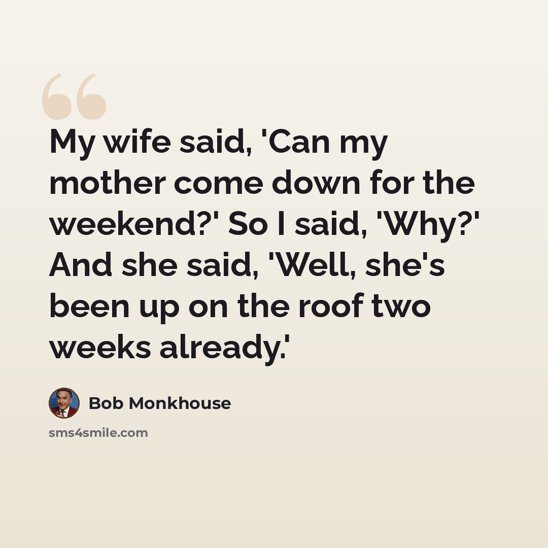 “My wife said, 'Can my mother come down for the weekend?' So I said, 'Why?' And she said, 'Well, she's been up on the roof two weeks already.'” quote by Bob Monkhouse