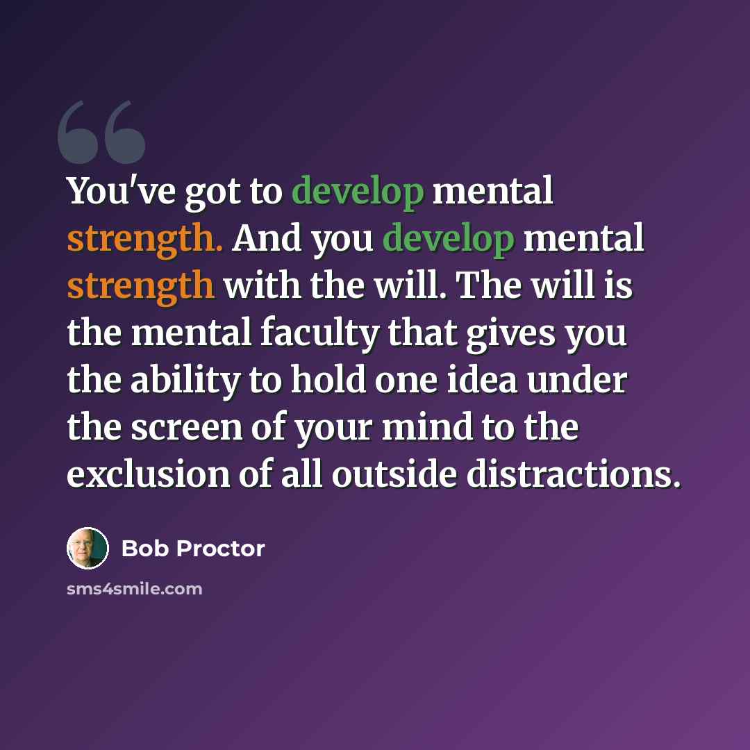 “You've got to develop mental strength. And you develop mental strength with the will. The will is the mental faculty that gives you the ability to hold one idea under the screen of your mind to the exclusion of all outside distractions.” quote by Bob Proctor
