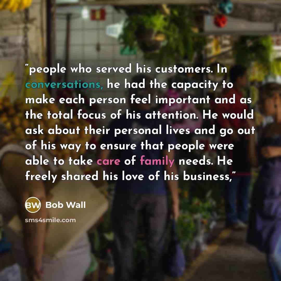 “people who served his customers. In conversations, he had the capacity to make each person feel important and as the total focus of his attention. He would ask about their personal lives and go out of his way to ensure that people were able to take care of family needs. He freely shared his love…” quote by Bob Wall
