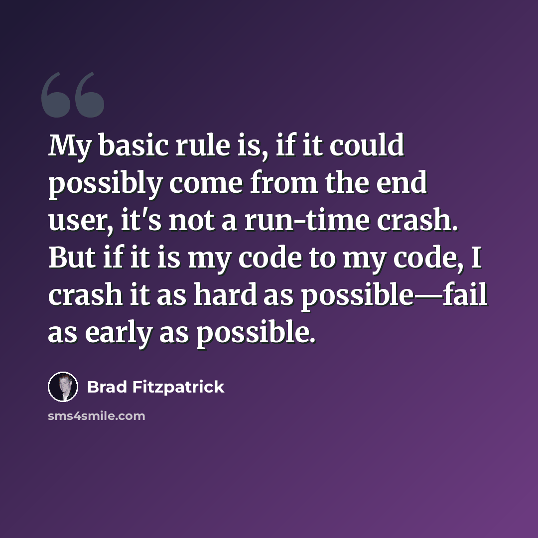 “My basic rule is, if it could possibly come from the end user, it's not a run-time crash. But if it is my code to my code, I crash it as hard as possible—fail as early as possible.” quote by Brad Fitzpatrick