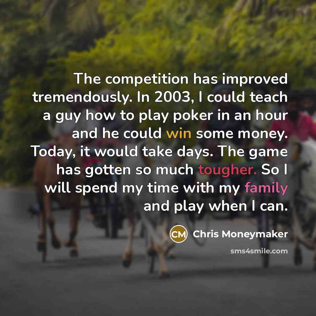 “The competition has improved tremendously. In 2003, I could teach a guy how to play poker in an hour and he could win some money. Today, it would take days. The game has gotten so much tougher. So I will spend my time with my family and play when I can.” quote by Chris Moneymaker