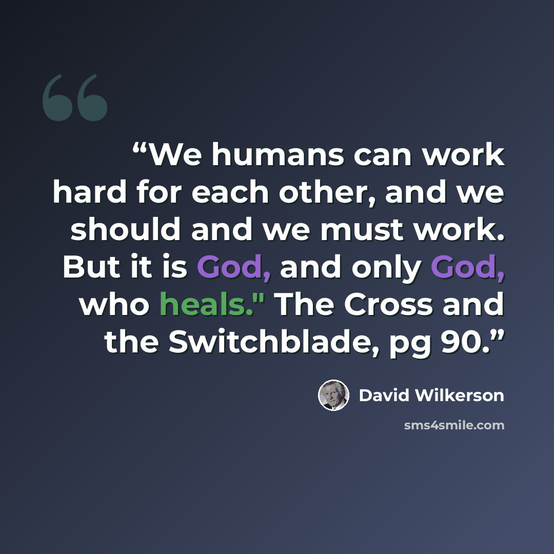 “We humans can work hard for each other, and we should and we must work. But it is God, and only God, who heals." The Cross and the Switchblade, pg 90.” quote by David Wilkerson