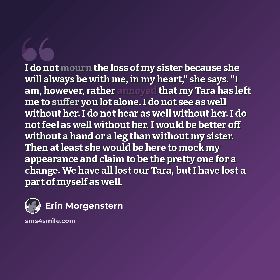 “I do not mourn the loss of my sister because she will always be with me, in my heart," she says. "I am, however, rather annoyed that my Tara has left me to suffer you lot alone. I do not see as well without her. I do not hear as well without her. I do not feel as well without her. I would be…” quote by Erin Morgenstern