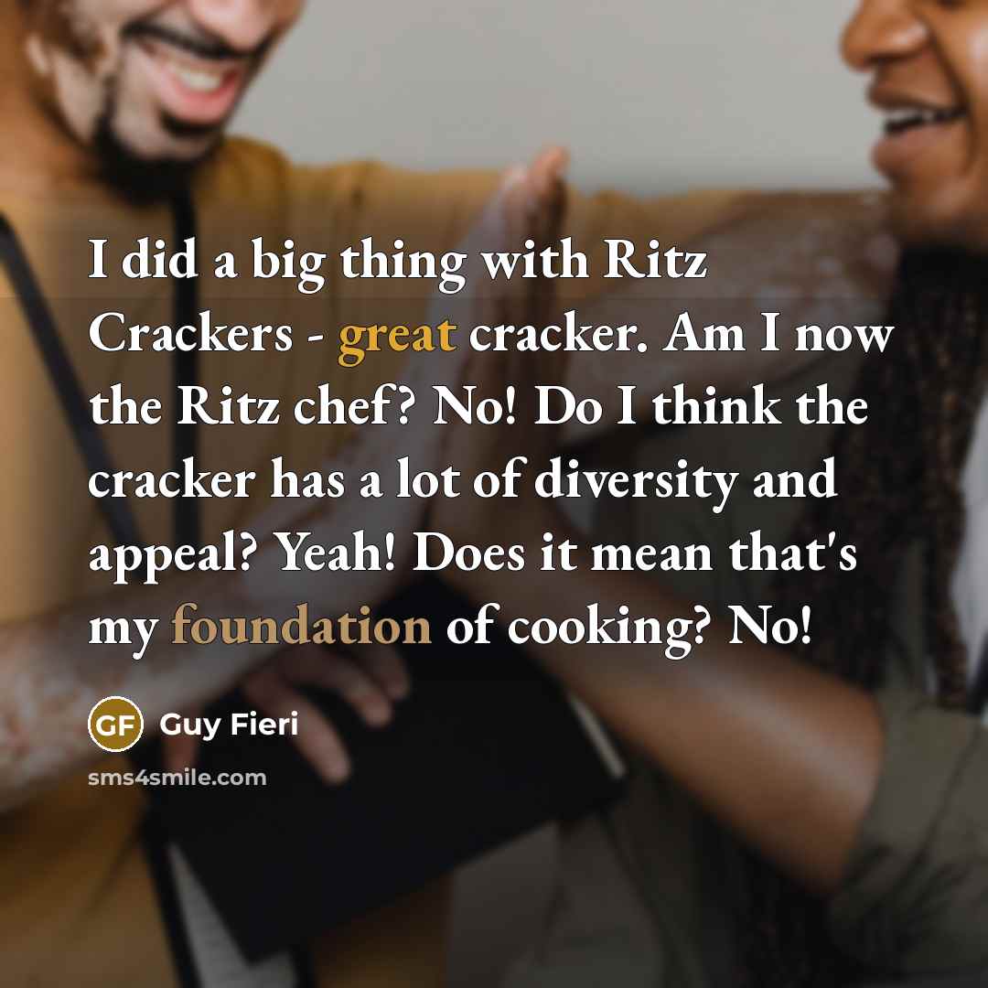 “I did a big thing with Ritz Crackers - great cracker. Am I now the Ritz chef? No! Do I think the cracker has a lot of diversity and appeal? Yeah! Does it mean that's my foundation of cooking? No!” quote by Guy Fieri