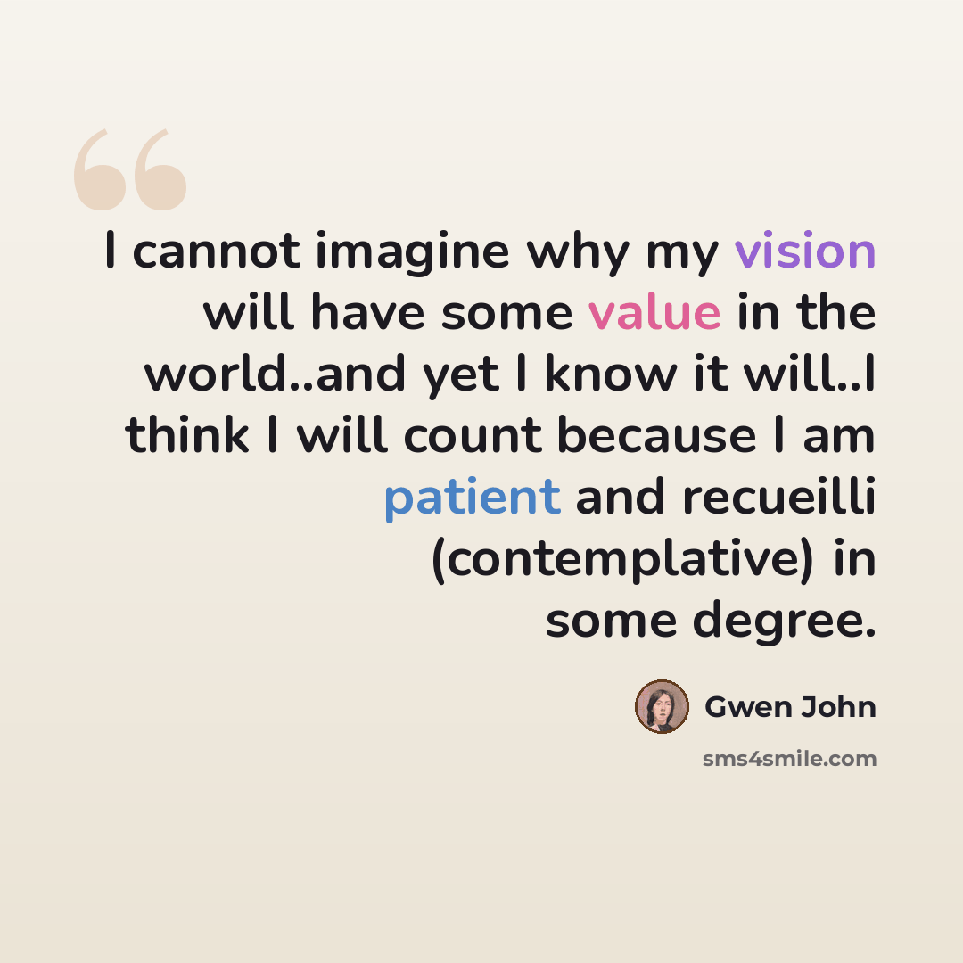 “I cannot imagine why my vision will have some value in the world..and yet I know it will..I think I will count because I am patient and recueilli (contemplative) in some degree.” quote by Gwen John