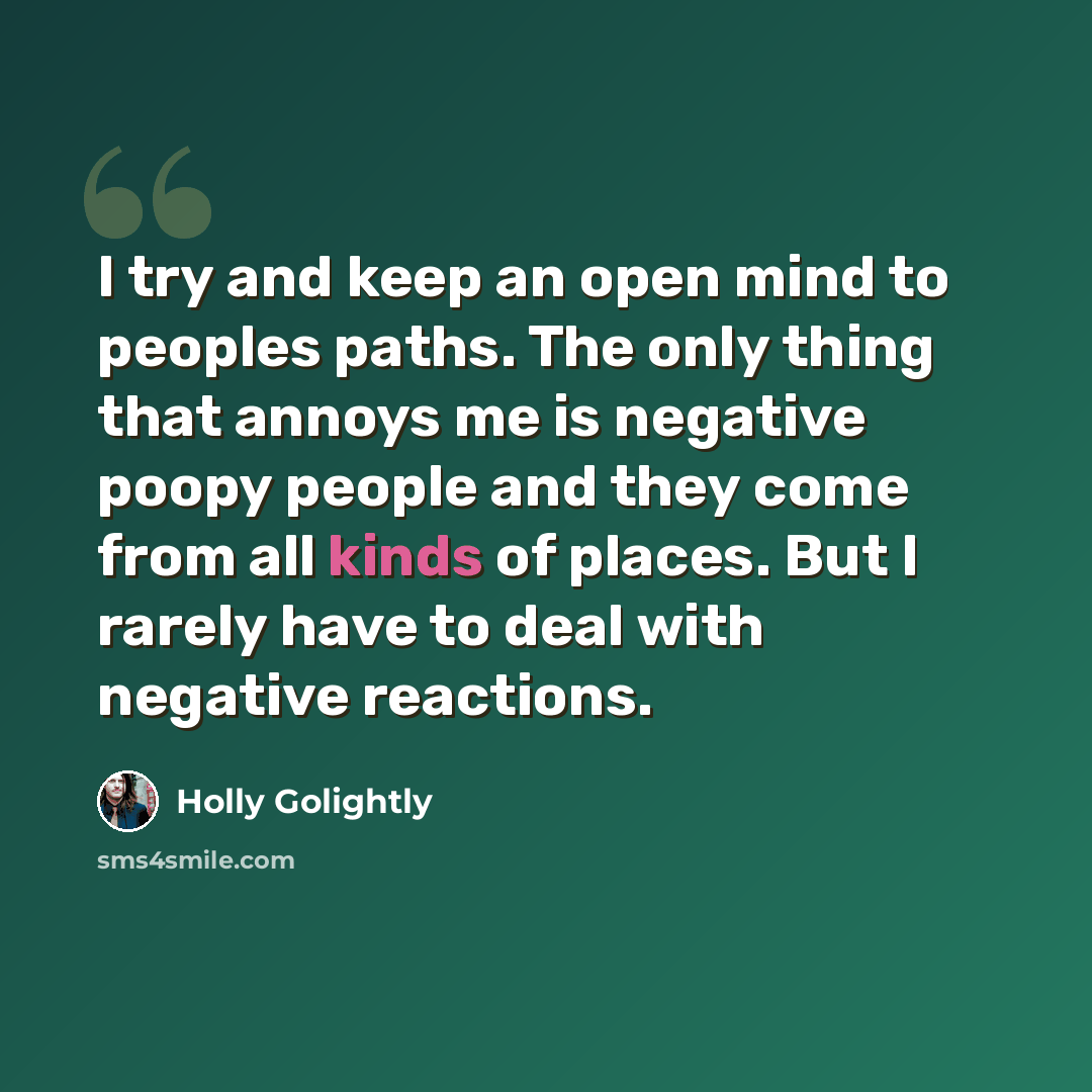 “I try and keep an open mind to peoples paths. The only thing that annoys me is negative poopy people and they come from all kinds of places. But I rarely have to deal with negative reactions.” quote by Holly Golightly