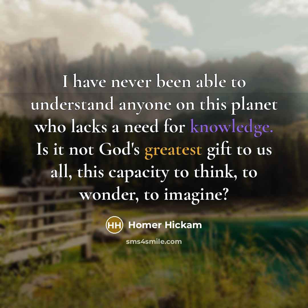 “I have never been able to understand anyone on this planet who lacks a need for knowledge. Is it not God's greatest gift to us all, this capacity to think, to wonder, to imagine?” quote by Homer Hickam