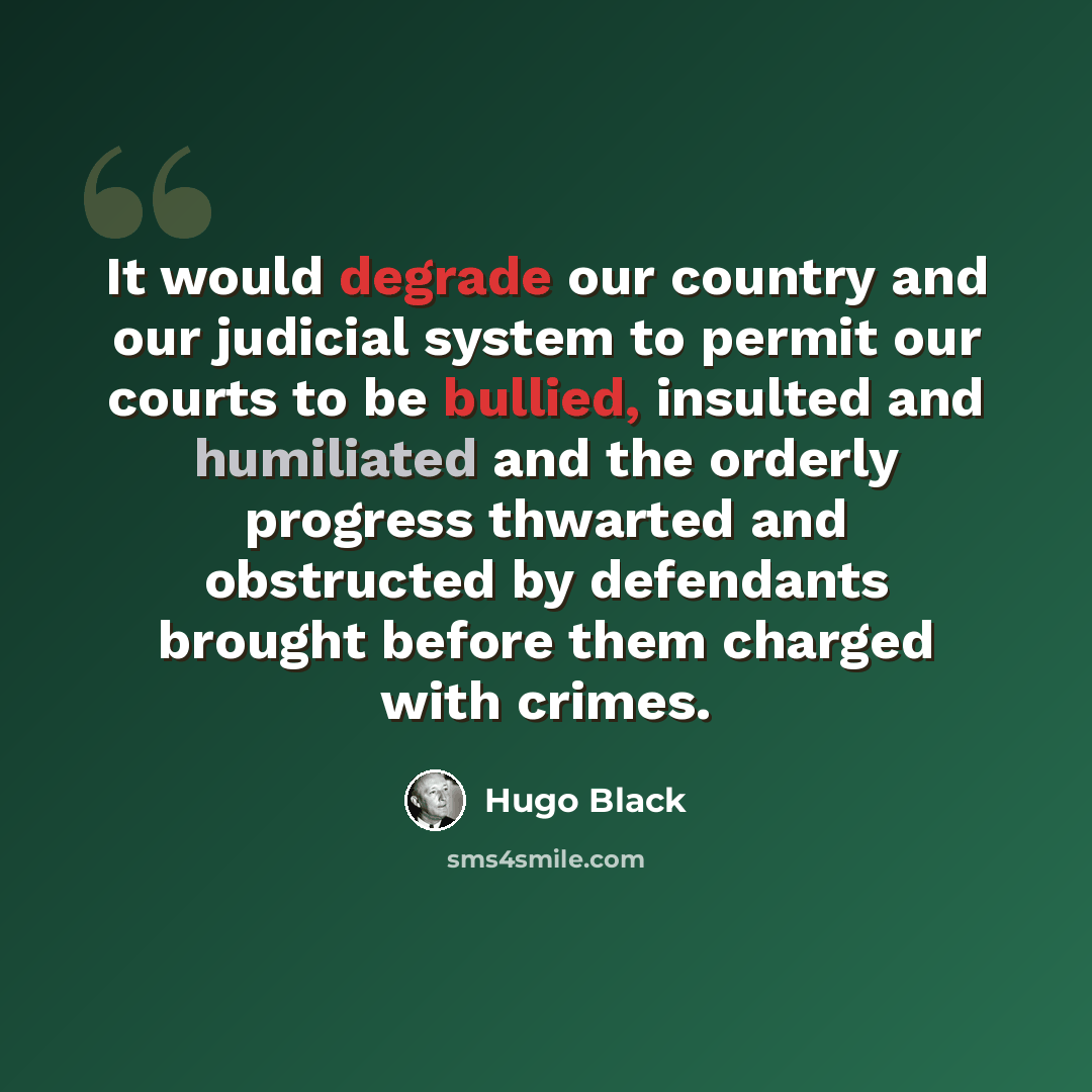 “It would degrade our country and our judicial system to permit our courts to be bullied, insulted and humiliated and the orderly progress thwarted and obstructed by defendants brought before them charged with crimes.” quote by Hugo Black