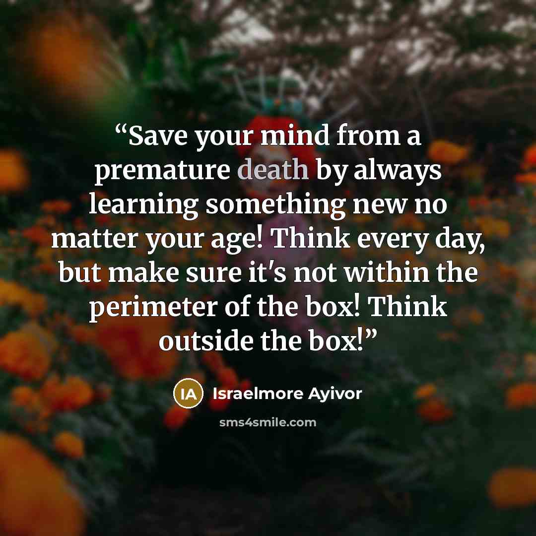 “Save your mind from a premature death by always learning something new no matter your age! Think every day, but make sure it's not within the perimeter of the box! Think outside the box!” quote by Israelmore Ayivor
