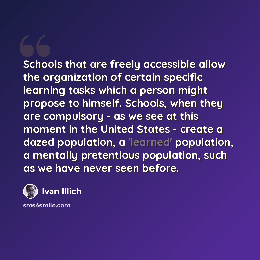 “Schools that are freely accessible allow the organization of certain specific learning tasks which a person might propose to himself. Schools, when they are compulsory - as we see at this moment in the United States - create a dazed population, a 'learned' population, a mentally pretentious…” quote by Ivan Illich