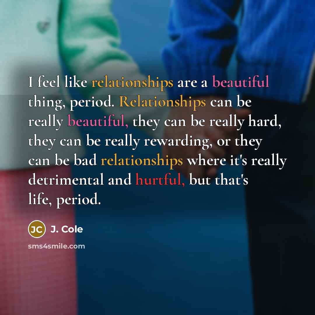 “I feel like relationships are a beautiful thing, period. Relationships can be really beautiful, they can be really hard, they can be really rewarding, or they can be bad relationships where it's really detrimental and hurtful, but that's life, period.” quote by J. Cole