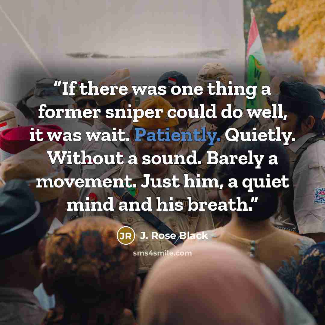 “If there was one thing a former sniper could do well, it was wait. Patiently. Quietly. Without a sound. Barely a movement. Just him, a quiet mind and his breath.” quote by J. Rose Black