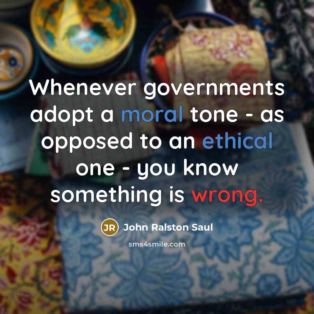 “Whenever governments adopt a moral tone - as opposed to an ethical one - you know something is wrong.” quote by John Ralston Saul