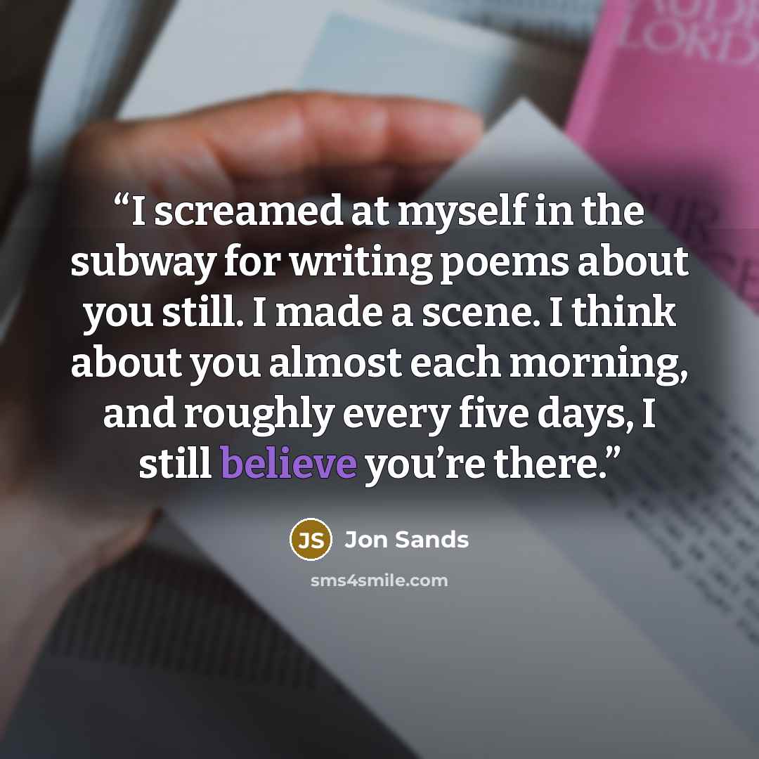 “I screamed at myself in the subway for writing poems about you still. I made a scene. I think about you almost each morning, and roughly every five days, I still believe you’re there.” quote by Jon Sands