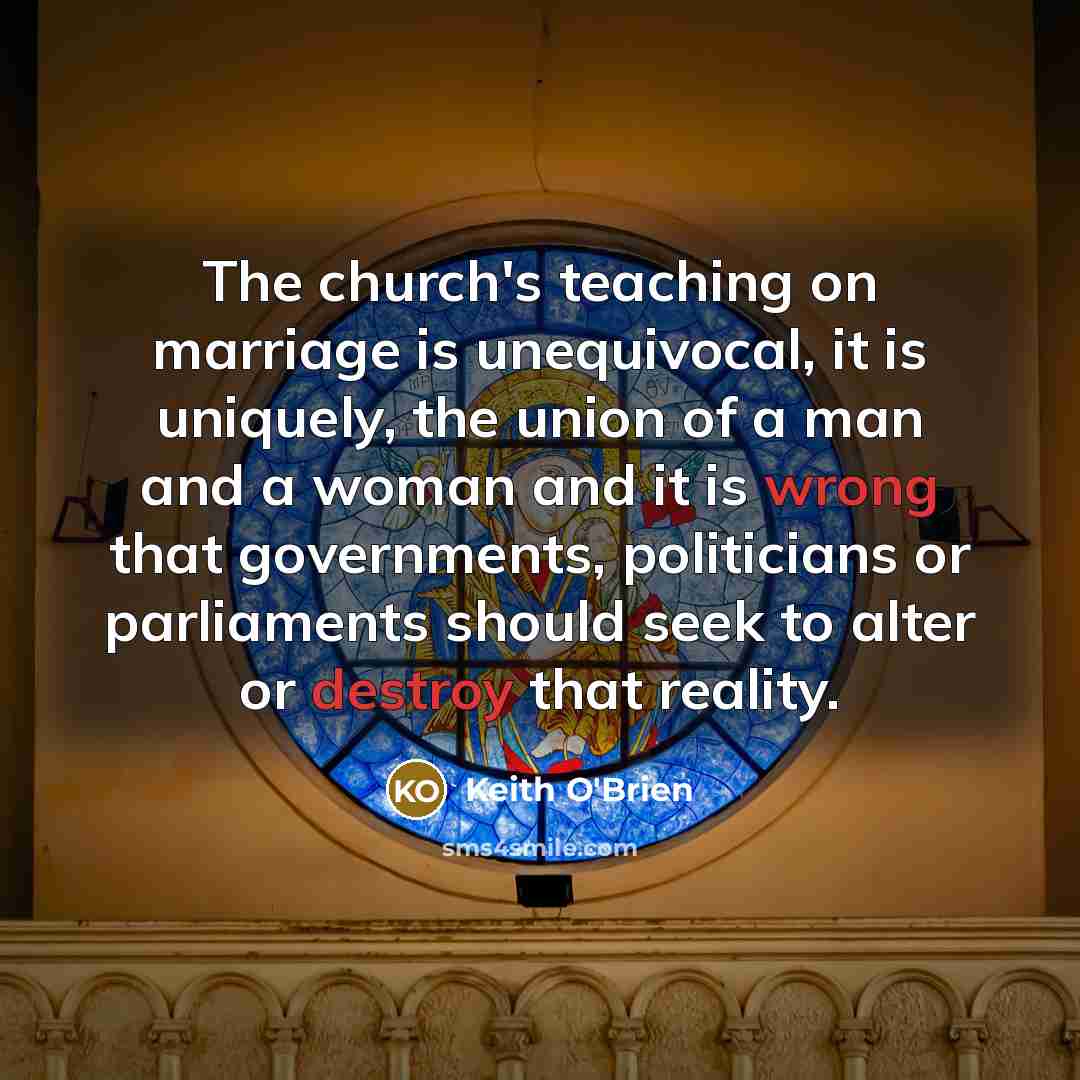 “The church's teaching on marriage is unequivocal, it is uniquely, the union of a man and a woman and it is wrong that governments, politicians or parliaments should seek to alter or destroy that reality.” quote by Keith O'Brien