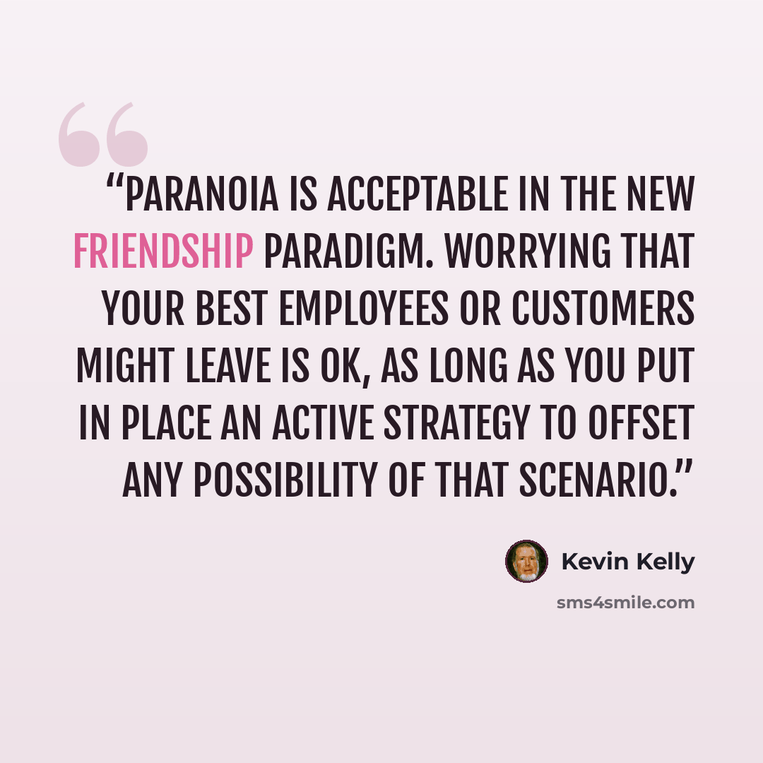 “Paranoia is acceptable in the new friendship paradigm. Worrying that your best employees or customers might leave is ok, as long as you put in place an active strategy to offset any possibility of that scenario.” quote by Kevin Kelly