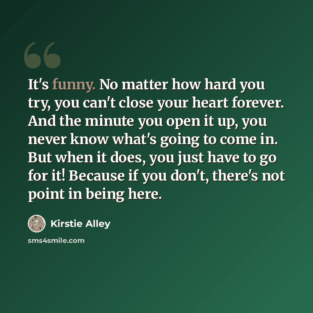 “It's funny. No matter how hard you try, you can't close your heart forever. And the minute you open it up, you never know what's going to come in. But when it does, you just have to go for it! Because if you don't, there's not point in being here.” quote by Kirstie Alley