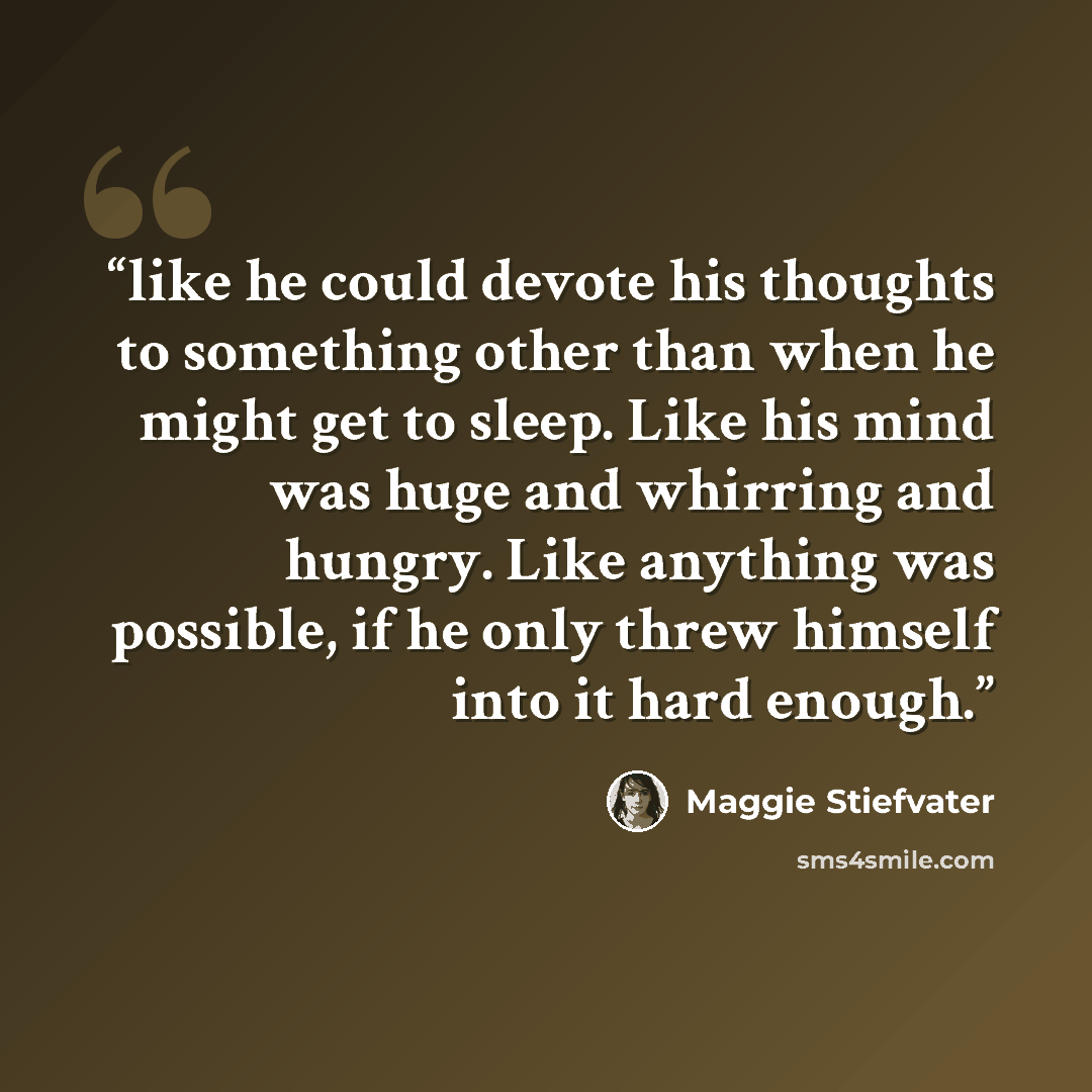 “like he could devote his thoughts to something other than when he might get to sleep. Like his mind was huge and whirring and hungry. Like anything was possible, if he only threw himself into it hard enough.” quote by Maggie Stiefvater
