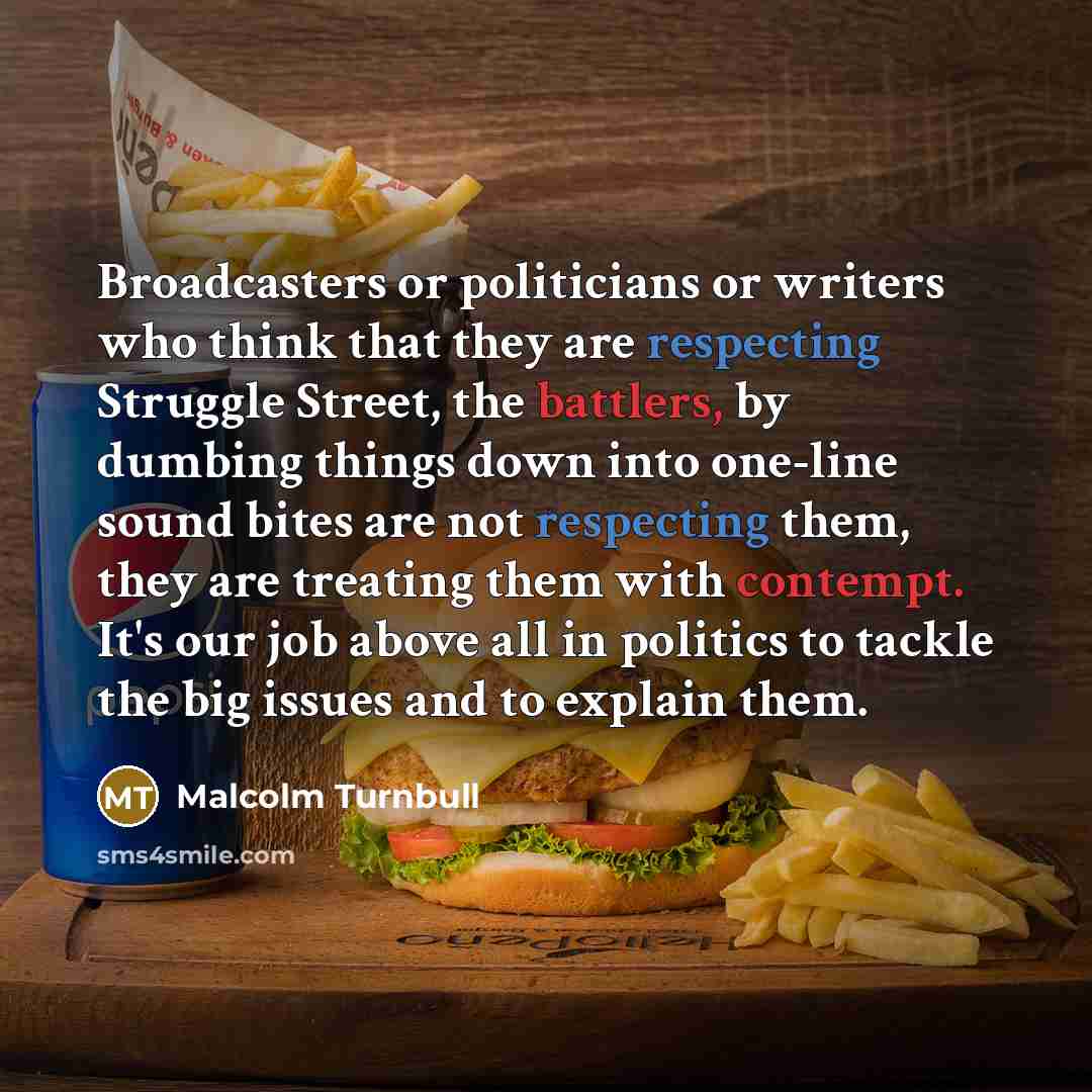 “Broadcasters or politicians or writers who think that they are respecting Struggle Street, the battlers, by dumbing things down into one-line sound bites are not respecting them, they are treating them with contempt. It's our job above all in politics to tackle the big issues and to explain them.” quote by Malcolm Turnbull