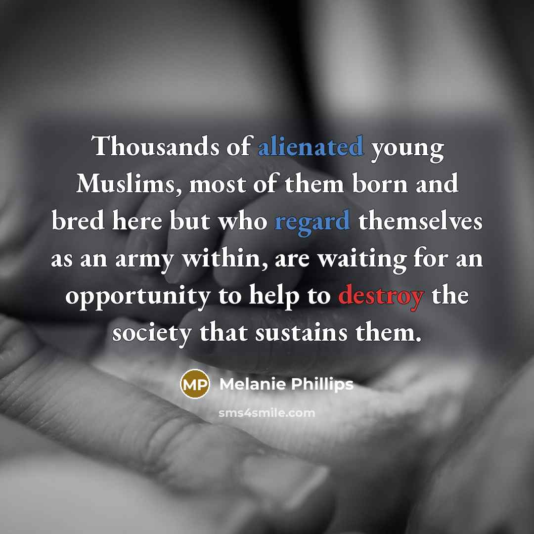 “Thousands of alienated young Muslims, most of them born and bred here but who regard themselves as an army within, are waiting for an opportunity to help to destroy the society that sustains them.” quote by Melanie Phillips