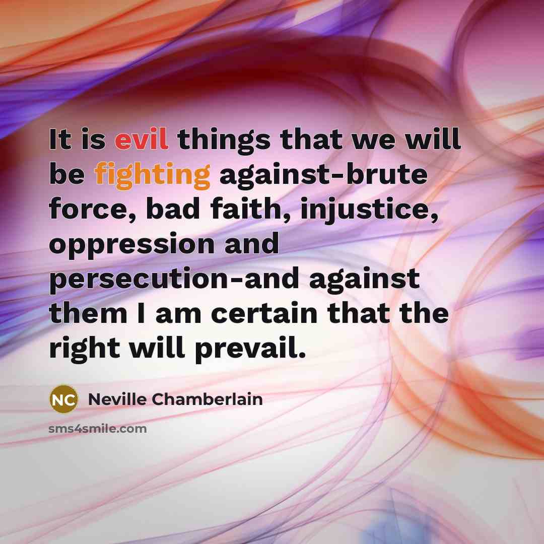 “It is evil things that we will be fighting against-brute force, bad faith, injustice, oppression and persecution-and against them I am certain that the right will prevail.” quote by Neville Chamberlain