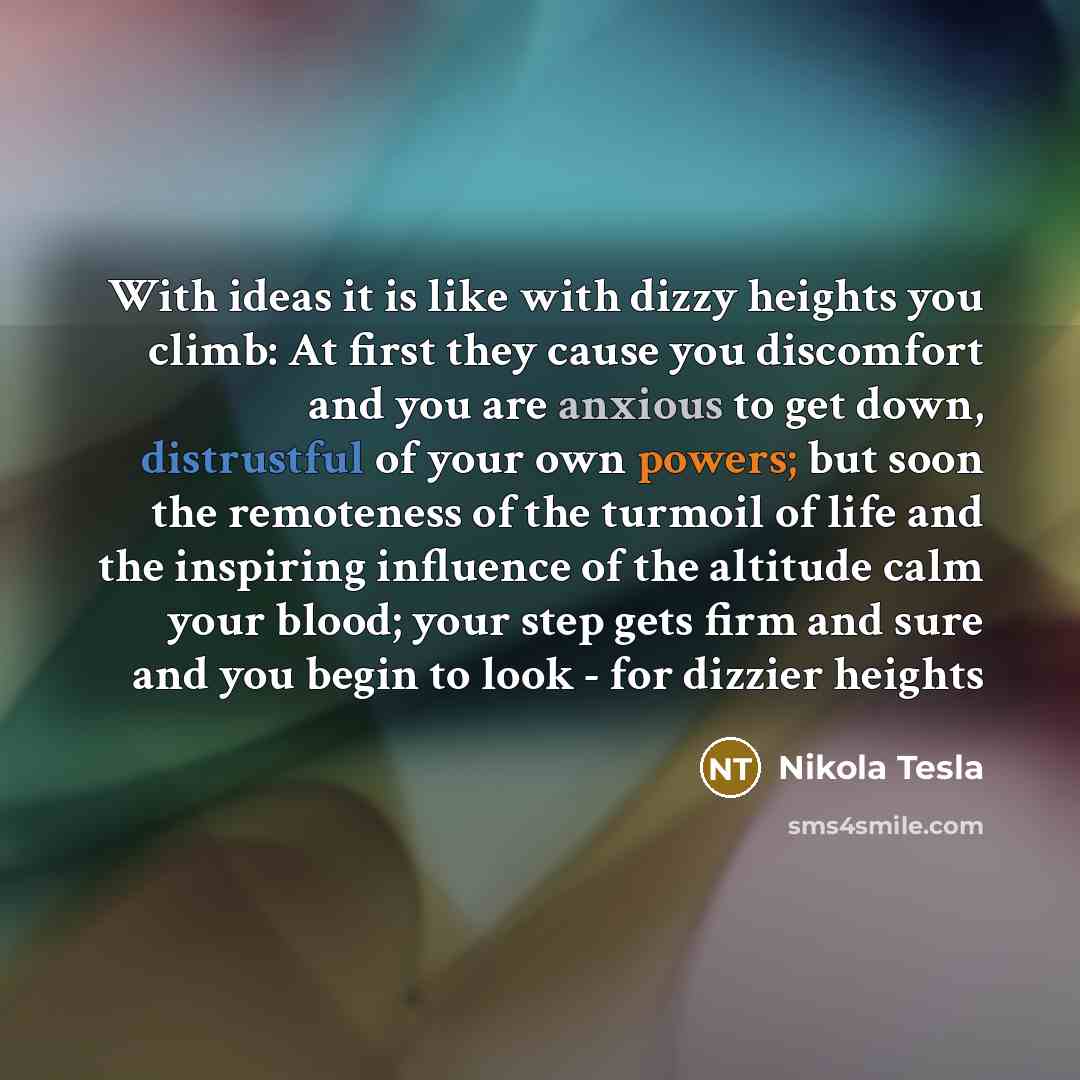 “With ideas it is like with dizzy heights you climb: At first they cause you discomfort and you are anxious to get down, distrustful of your own powers; but soon the remoteness of the turmoil of life and the inspiring influence of the altitude calm your blood; your step gets firm and sure and you…” quote by Nikola Tesla