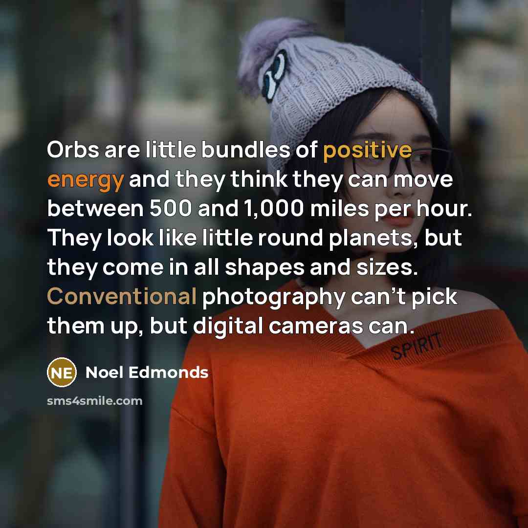 “Orbs are little bundles of positive energy and they think they can move between 500 and 1,000 miles per hour. They look like little round planets, but they come in all shapes and sizes. Conventional photography can't pick them up, but digital cameras can.” quote by Noel Edmonds