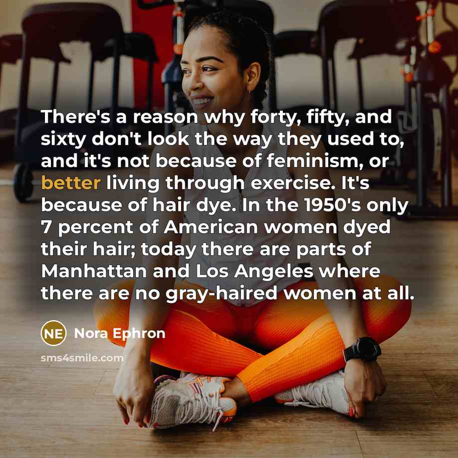 “There's a reason why forty, fifty, and sixty don't look the way they used to, and it's not because of feminism, or better living through exercise. It's because of hair dye. In the 1950's only 7 percent of American women dyed their hair; today there are parts of Manhattan and Los Angeles where…” quote by Nora Ephron