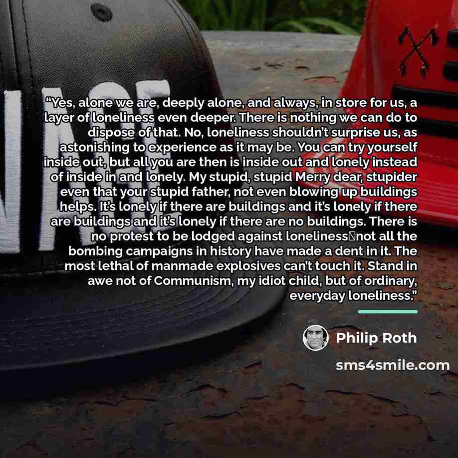 “Yes, alone we are, deeply alone, and always, in store for us, a layer of loneliness even deeper. There is nothing we can do to dispose of that. No, loneliness shouldn’t surprise us, as astonishing to experience as it may be. You can try yourself inside out, but all you are then is inside out and…” quote by Philip Roth