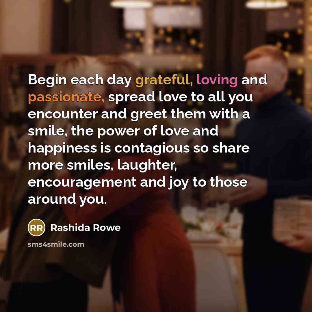 “Begin each day grateful, loving and passionate, spread love to all you encounter and greet them with a smile, the power of love and happiness is contagious so share more smiles, laughter, encouragement and joy to those around you.” quote by Rashida Rowe