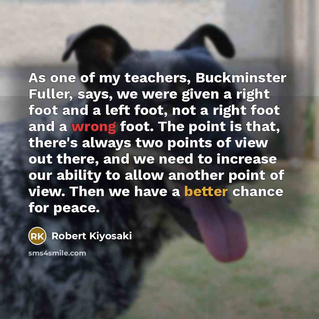 “As one of my teachers, Buckminster Fuller, says, we were given a right foot and a left foot, not a right foot and a wrong foot. The point is that, there's always two points of view out there, and we need to increase our ability to allow another point of view. Then we have a better chance for peace.” quote by Robert Kiyosaki