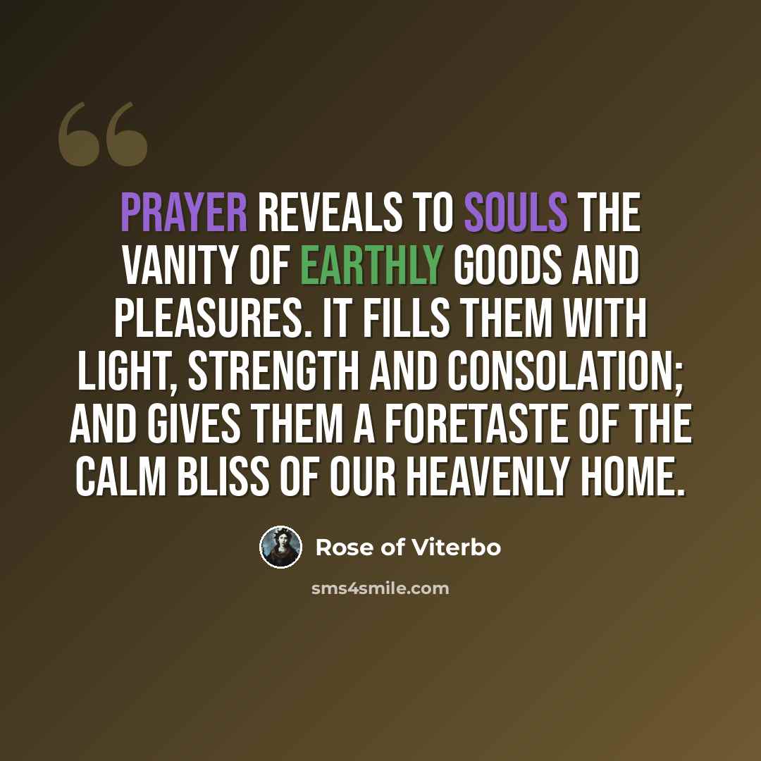 “Prayer reveals to souls the vanity of earthly goods and pleasures. It fills them with light, strength and consolation; and gives them a foretaste of the calm bliss of our heavenly home.” quote by Rose of Viterbo