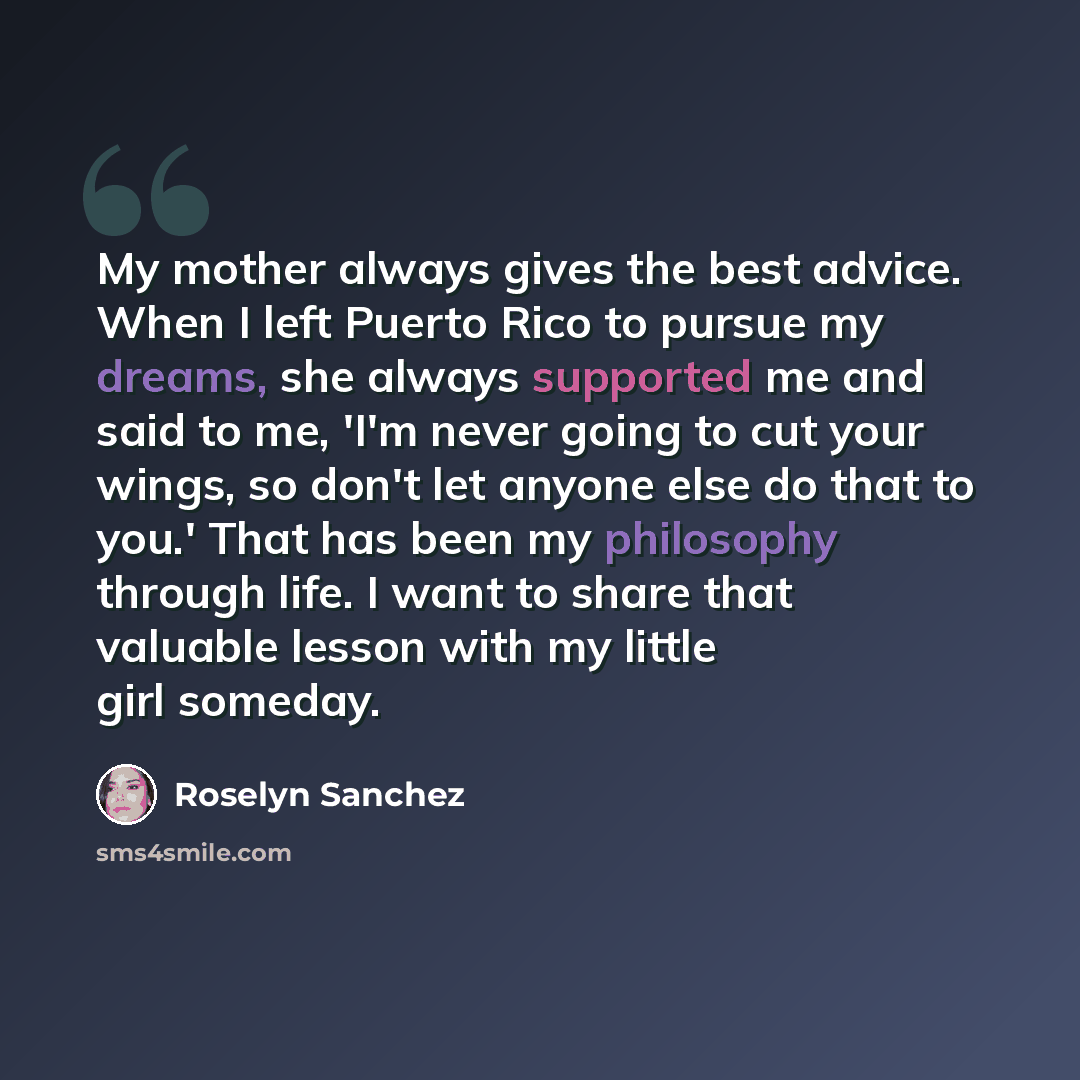 “My mother always gives the best advice. When I left Puerto Rico to pursue my dreams, she always supported me and said to me, 'I'm never going to cut your wings, so don't let anyone else do that to you.' That has been my philosophy through life. I want to share that valuable lesson with my little…” quote by Roselyn Sanchez