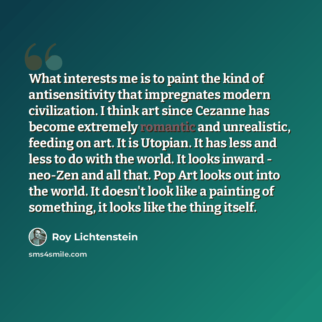 “What interests me is to paint the kind of antisensitivity that impregnates modern civilization. I think art since Cezanne has become extremely romantic and unrealistic, feeding on art. It is Utopian. It has less and less to do with the world. It looks inward - neo-Zen and all that. Pop Art looks…” quote by Roy Lichtenstein