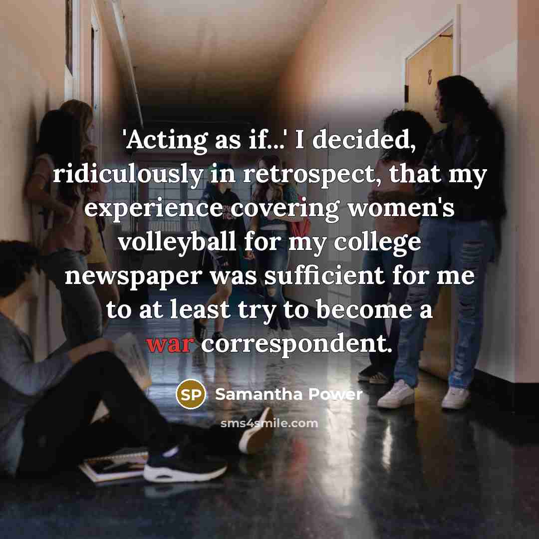 “'Acting as if...' I decided, ridiculously in retrospect, that my experience covering women's volleyball for my college newspaper was sufficient for me to at least try to become a war correspondent.” quote by Samantha Power