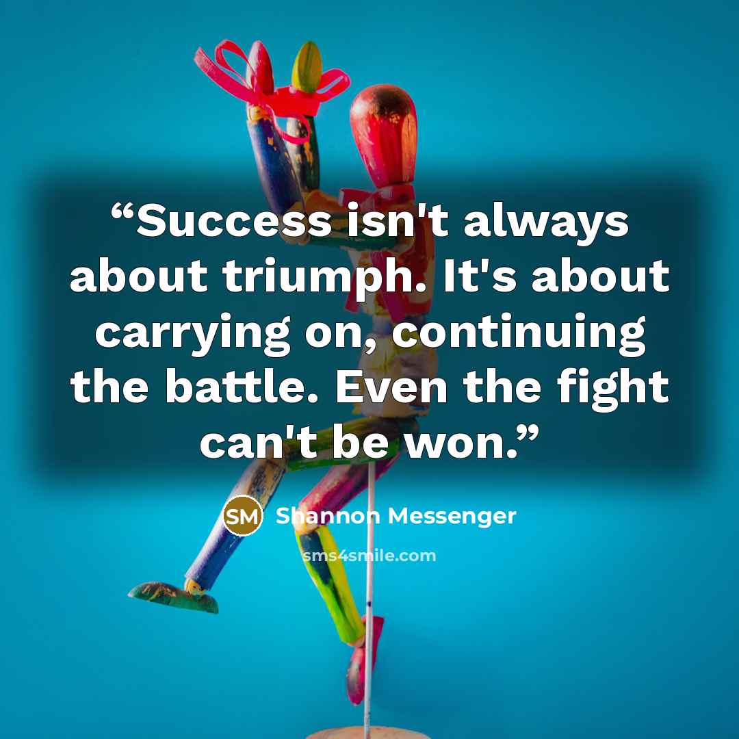 “Success isn't always about triumph. It's about carrying on, continuing the battle. Even the fight can't be won.” quote by Shannon Messenger
