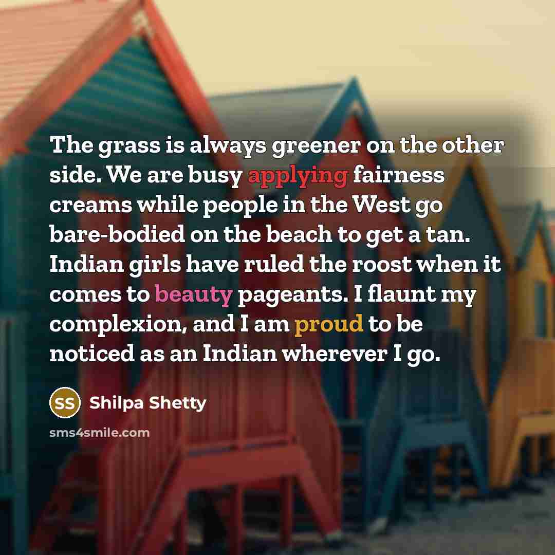 “The grass is always greener on the other side. We are busy applying fairness creams while people in the West go bare-bodied on the beach to get a tan. Indian girls have ruled the roost when it comes to beauty pageants. I flaunt my complexion, and I am proud to be noticed as an Indian wherever I go.” quote by Shilpa Shetty